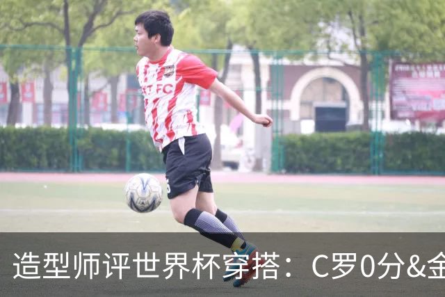 造型师评世界杯穿搭：C罗0分&金钱买不到好品味，梅西、安帅8分